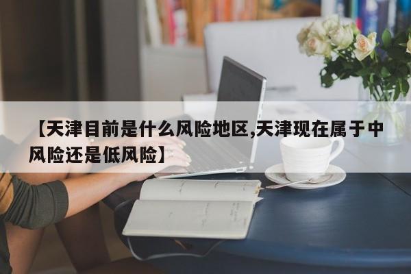【天津目前是什么风险地区,天津现在属于中风险还是低风险】