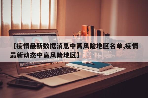 【疫情最新数据消息中高风险地区名单,疫情最新动态中高风险地区】