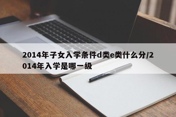 2014年子女入学条件d类e类什么分/2014年入学是哪一级