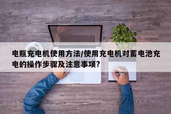 电瓶充电机使用方法/使用充电机对蓄电池充电的操作步骤及注意事项?