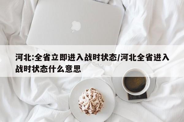 河北:全省立即进入战时状态/河北全省进入战时状态什么意思
