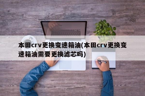 本田crv更换变速箱油(本田crv更换变速箱油需要更换滤芯吗)