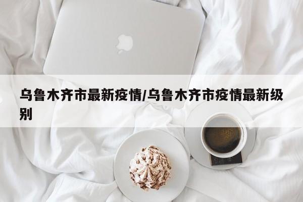 乌鲁木齐市最新疫情/乌鲁木齐市疫情最新级别