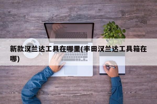 新款汉兰达工具在哪里(丰田汉兰达工具箱在哪)