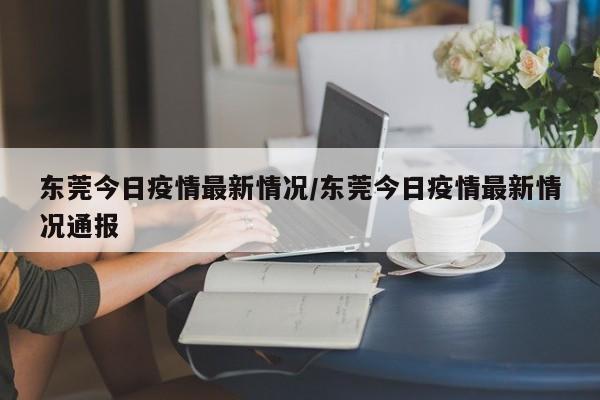 东莞今日疫情最新情况/东莞今日疫情最新情况通报