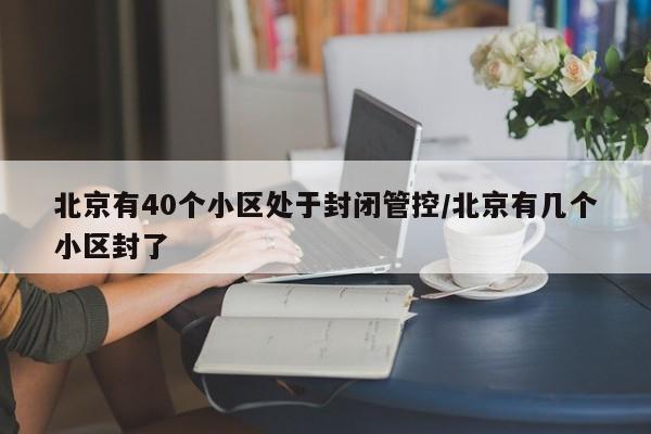 北京有40个小区处于封闭管控/北京有几个小区封了