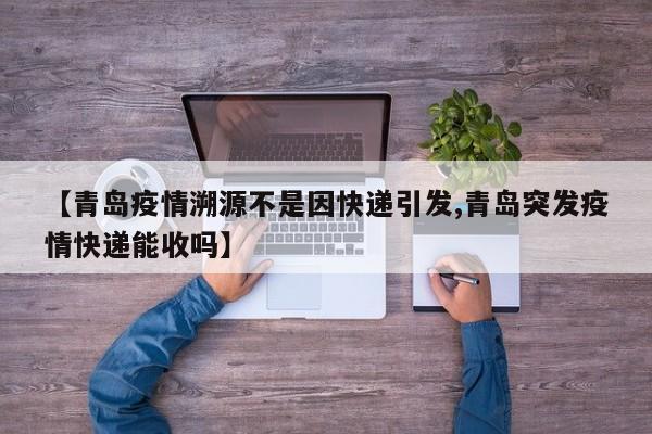 【青岛疫情溯源不是因快递引发,青岛突发疫情快递能收吗】