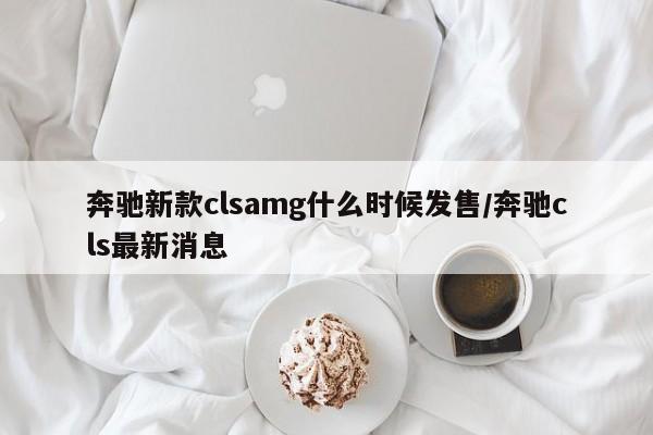 奔驰新款clsamg什么时候发售/奔驰cls最新消息