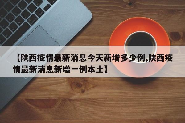 【陕西疫情最新消息今天新增多少例,陕西疫情最新消息新增一例本土】