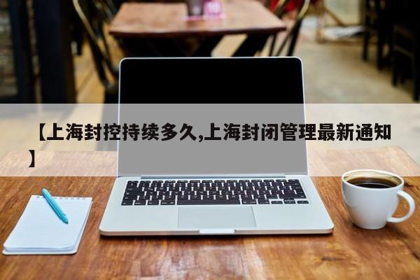 【上海封控持续多久,上海封闭管理最新通知】