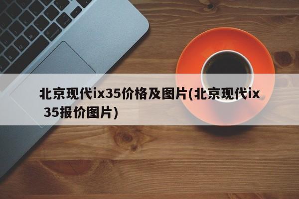 北京现代ix35价格及图片(北京现代ix 35报价图片)