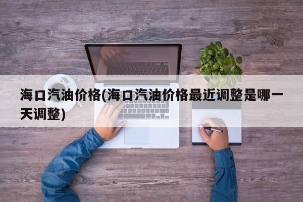 海口汽油价格(海口汽油价格最近调整是哪一天调整)
