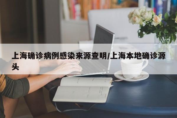 上海确诊病例感染来源查明/上海本地确诊源头
