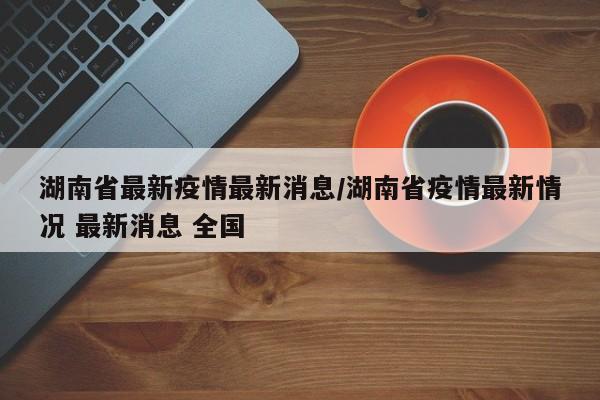 湖南省最新疫情最新消息/湖南省疫情最新情况 最新消息 全国