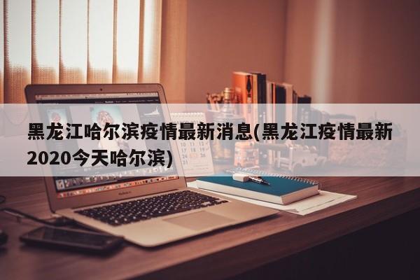 黑龙江哈尔滨疫情最新消息(黑龙江疫情最新2020今天哈尔滨)