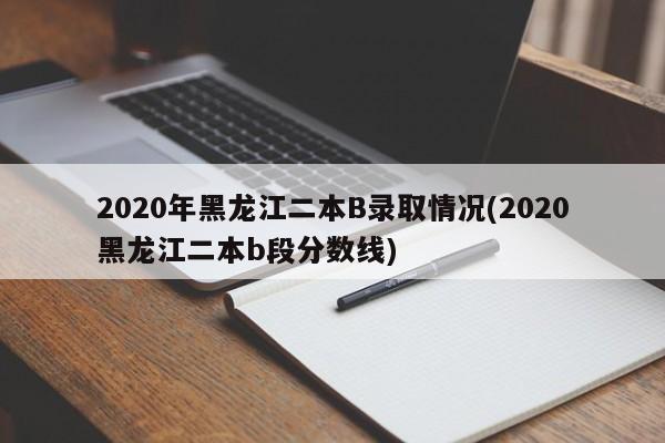 2020年黑龙江二本B录取情况(2020黑龙江二本b段分数线)