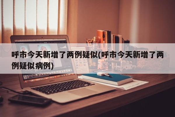 呼市今天新增了两例疑似(呼市今天新增了两例疑似病例)