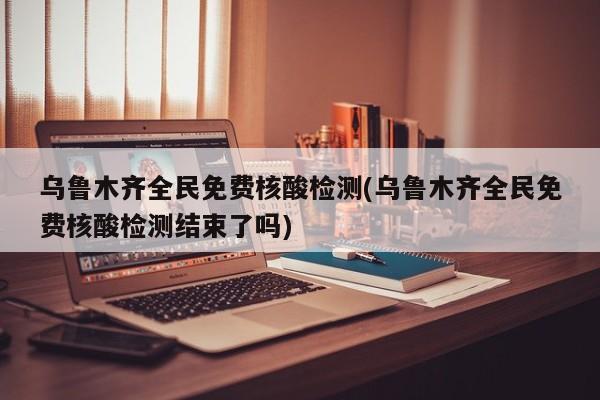 乌鲁木齐全民免费核酸检测(乌鲁木齐全民免费核酸检测结束了吗)