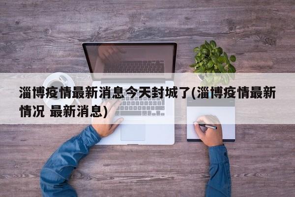 淄博疫情最新消息今天封城了(淄博疫情最新情况 最新消息)