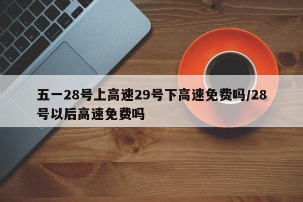 五一28号上高速29号下高速免费吗/28号以后高速免费吗