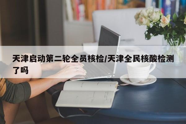 天津启动第二轮全员核检/天津全民核酸检测了吗