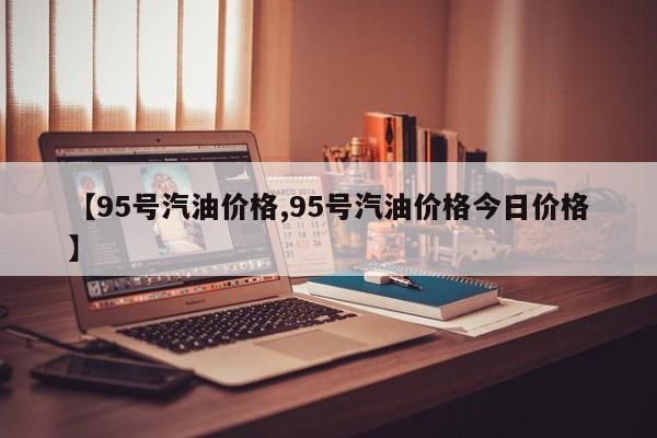 【95号汽油价格,95号汽油价格今日价格】