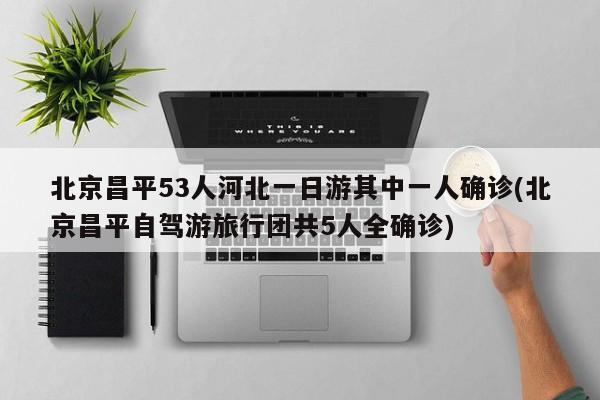北京昌平53人河北一日游其中一人确诊(北京昌平自驾游旅行团共5人全确诊)