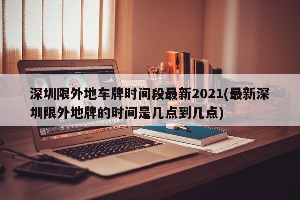 深圳限外地车牌时间段最新2021(最新深圳限外地牌的时间是几点到几点)