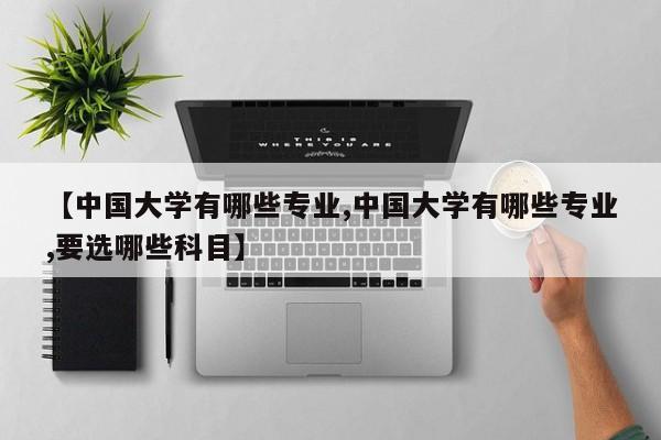 【中国大学有哪些专业,中国大学有哪些专业,要选哪些科目】