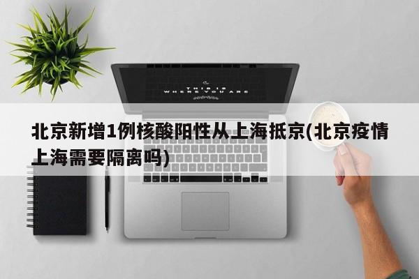 北京新增1例核酸阳性从上海抵京(北京疫情上海需要隔离吗)