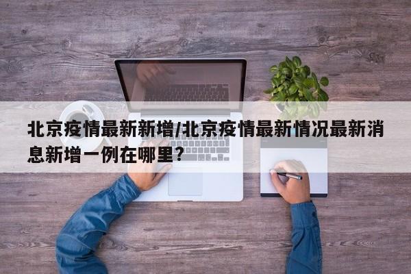北京疫情最新新增/北京疫情最新情况最新消息新增一例在哪里?