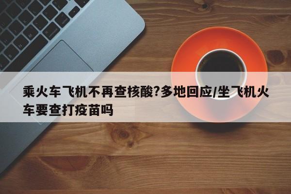 乘火车飞机不再查核酸?多地回应/坐飞机火车要查打疫苗吗