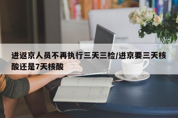 进返京人员不再执行三天三检/进京要三天核酸还是7天核酸