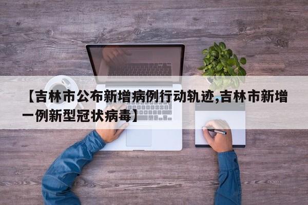 【吉林市公布新增病例行动轨迹,吉林市新增一例新型冠状病毒】