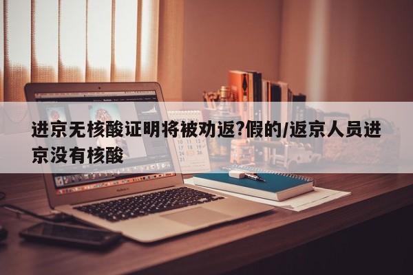 进京无核酸证明将被劝返?假的/返京人员进京没有核酸