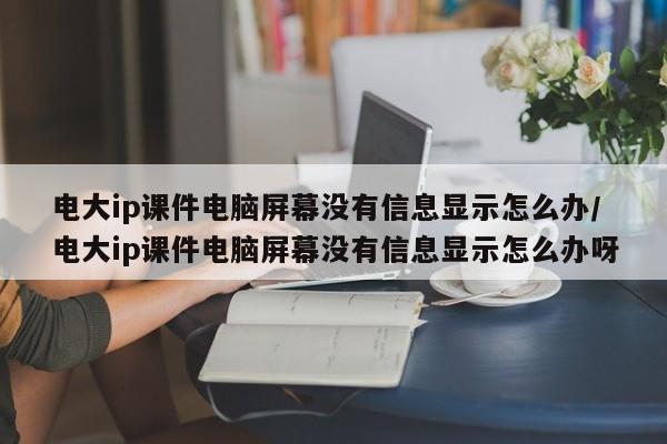 电大ip课件电脑屏幕没有信息显示怎么办/电大ip课件电脑屏幕没有信息显示怎么办呀