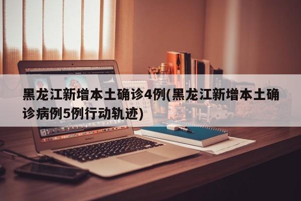 黑龙江新增本土确诊4例(黑龙江新增本土确诊病例5例行动轨迹)