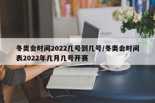 冬奥会时间2022几号到几号/冬奥会时间表2022年几月几号开赛