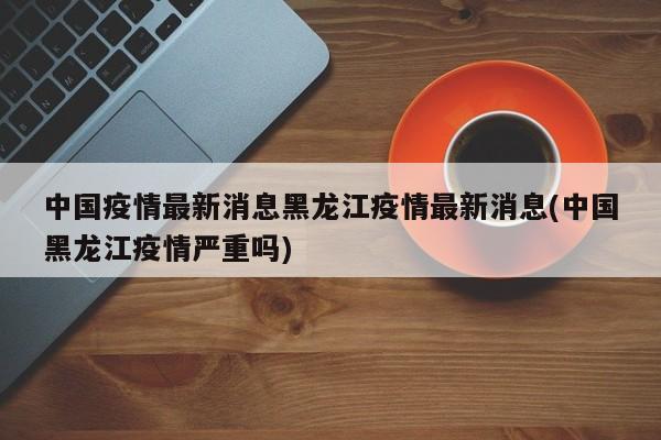中国疫情最新消息黑龙江疫情最新消息(中国黑龙江疫情严重吗)