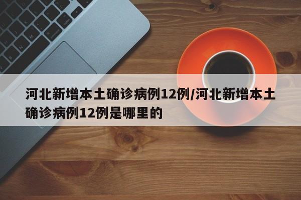 河北新增本土确诊病例12例/河北新增本土确诊病例12例是哪里的