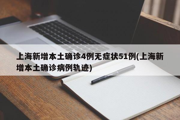 上海新增本土确诊4例无症状51例(上海新增本土确诊病例轨迹)