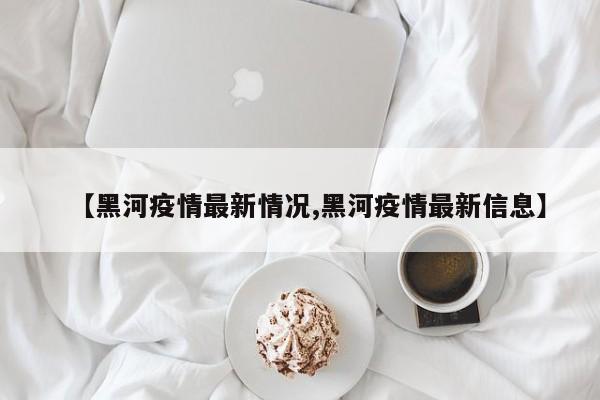 【黑河疫情最新情况,黑河疫情最新信息】