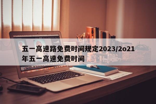 五一高速路免费时间规定2023/2o21年五一高速免费时间