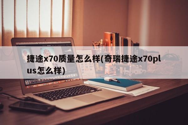 捷途x70质量怎么样(奇瑞捷途x70plus怎么样)