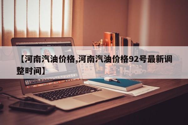【河南汽油价格,河南汽油价格92号最新调整时间】