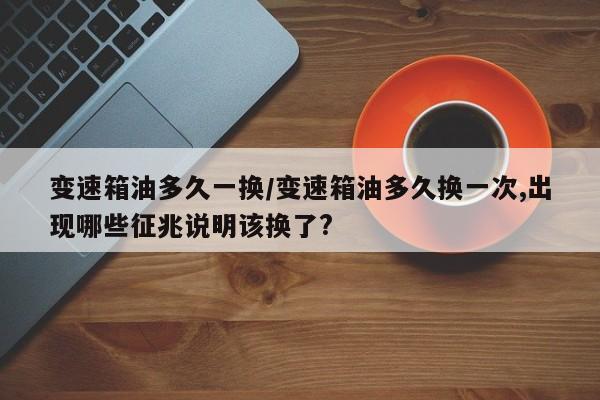 变速箱油多久一换/变速箱油多久换一次,出现哪些征兆说明该换了?