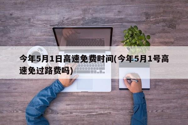 今年5月1日高速免费时间(今年5月1号高速免过路费吗)
