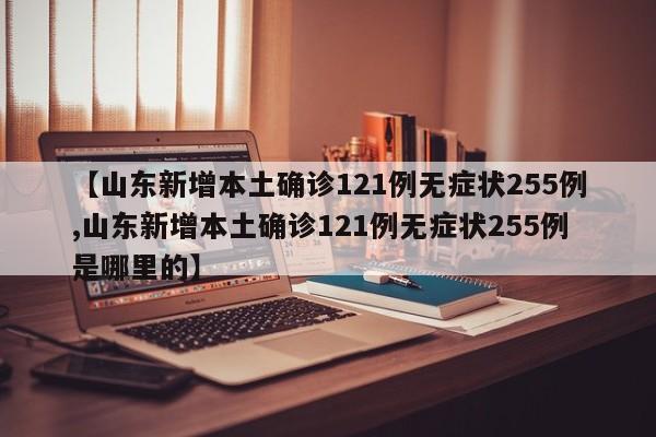 【山东新增本土确诊121例无症状255例,山东新增本土确诊121例无症状255例是哪里的】