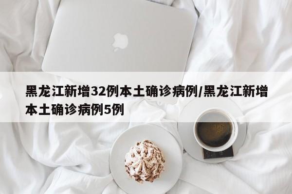 黑龙江新增32例本土确诊病例/黑龙江新增本土确诊病例5例