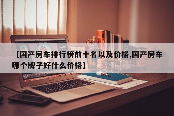 【国产房车排行榜前十名以及价格,国产房车哪个牌子好什么价格】